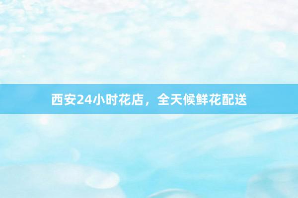 西安24小时花店，全天候鲜花配送