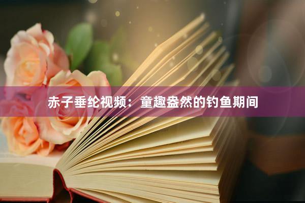 赤子垂纶视频：童趣盎然的钓鱼期间